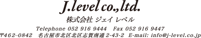 J.level co., ltd.　株式会社ジェイ レベル　Tel:052-916-9444 Fax:052-916-9447　〒462-0842　名古屋市北区志賀南通2-43-2　E-mail:info@j-level.co.jp